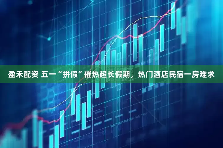 盈禾配资 五一“拼假”催热超长假期，热门酒店民宿一房难求