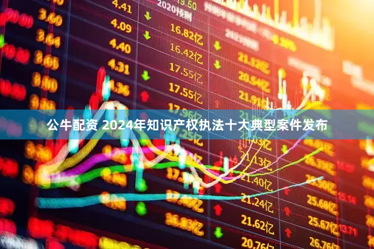 公牛配资 2024年知识产权执法十大典型案件发布