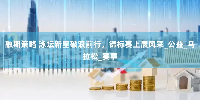 融期策略 泳坛新星破浪前行，锦标赛上展风采_公益_马拉松_赛事