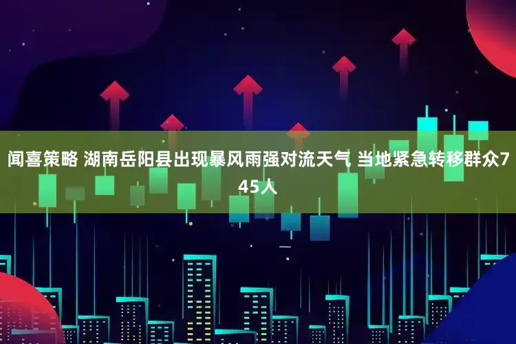 闻喜策略 湖南岳阳县出现暴风雨强对流天气 当地紧急转移群众745人
