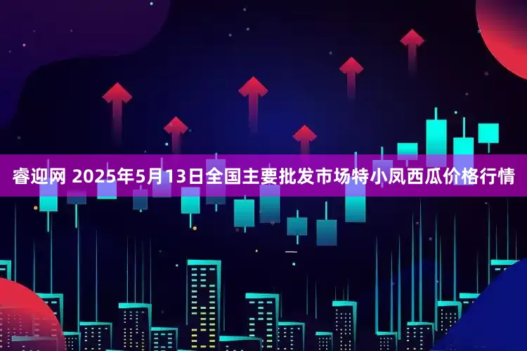 睿迎网 2025年5月13日全国主要批发市场特小凤西瓜价格行情