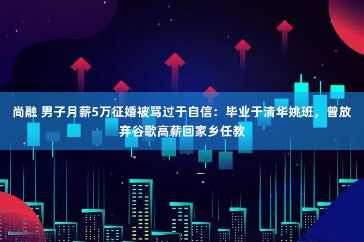 尚融 男子月薪5万征婚被骂过于自信：毕业于清华姚班，曾放弃谷歌高薪回家乡任教