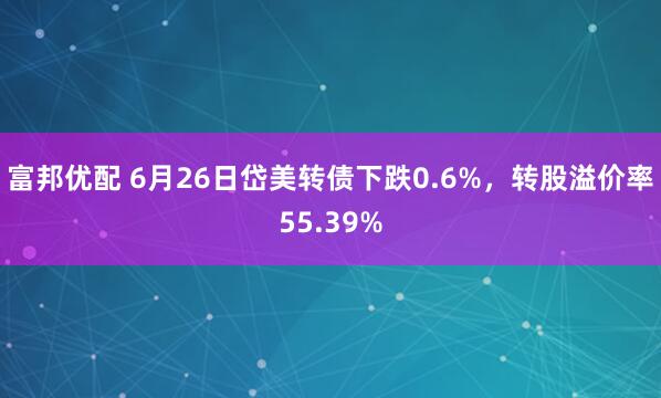 富邦优配 6月26日岱美转债下跌0.6%，转股溢价率55.39%