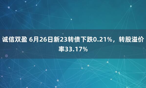 诚信双盈 6月26日新23转债下跌0.21%，转股溢价率33.17%
