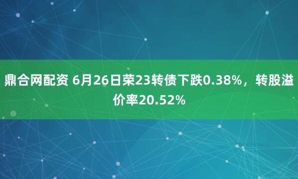 鼎合网配资 6月26日荣23转债下跌0.38%，转股溢价率20.52%
