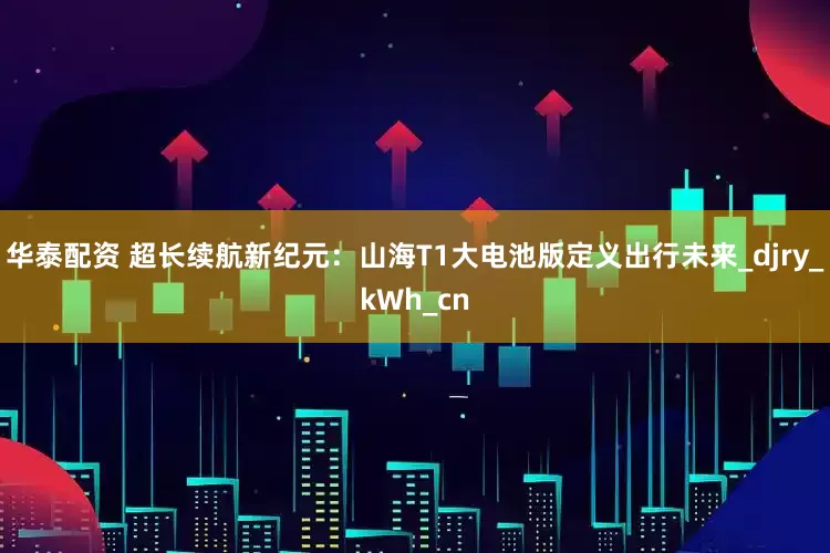 华泰配资 超长续航新纪元：山海T1大电池版定义出行未来_djry_kWh_cn