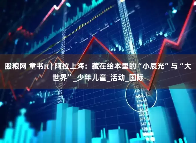 股粮网 童书π | 阿拉上海：藏在绘本里的“小辰光”与“大世界”_少年儿童_活动_国际