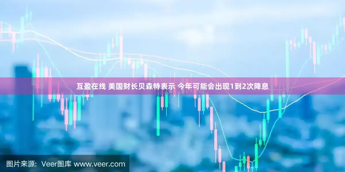 互盈在线 美国财长贝森特表示 今年可能会出现1到2次降息