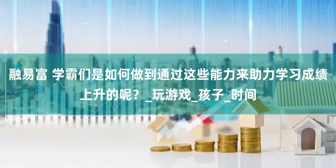 融易富 学霸们是如何做到通过这些能力来助力学习成绩上升的呢？_玩游戏_孩子_时间