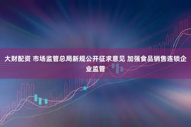 大财配资 市场监管总局新规公开征求意见 加强食品销售连锁企业监管