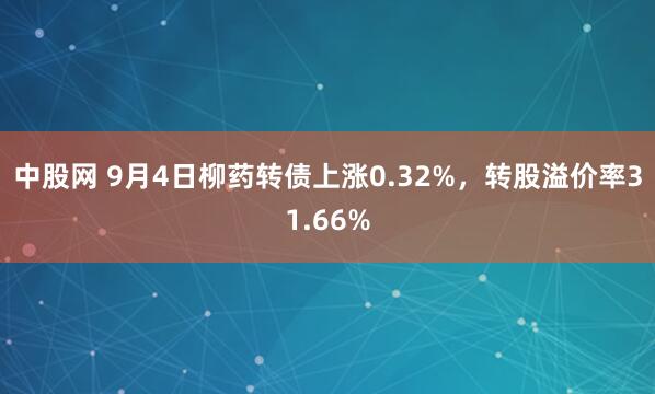 中股网 9月4日柳药转债上涨0.32%，转股溢价率31.66%