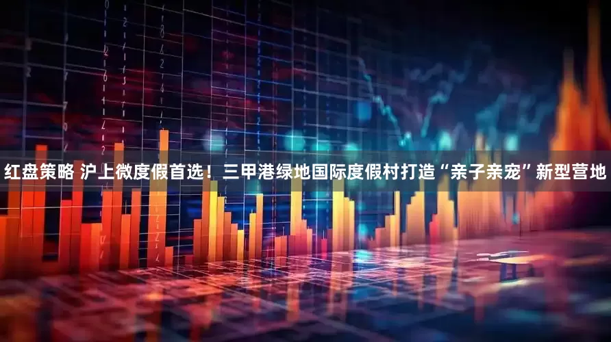 红盘策略 沪上微度假首选！三甲港绿地国际度假村打造“亲子亲宠”新型营地