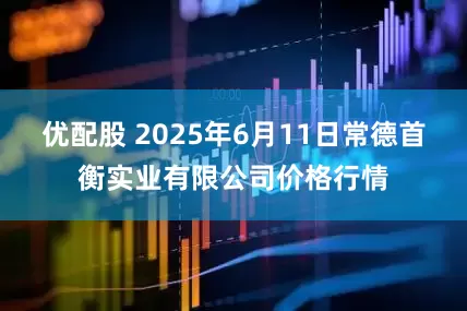 优配股 2025年6月11日常德首衡实业有限公司价格行情