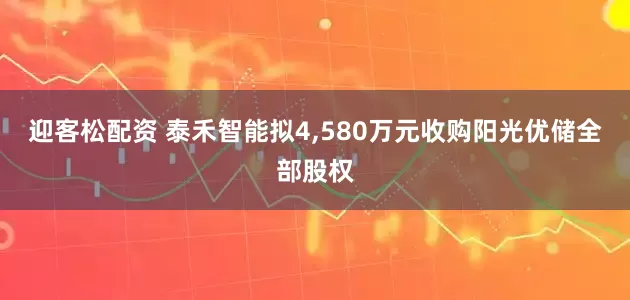迎客松配资 泰禾智能拟4,580万元收购阳光优储全部股权