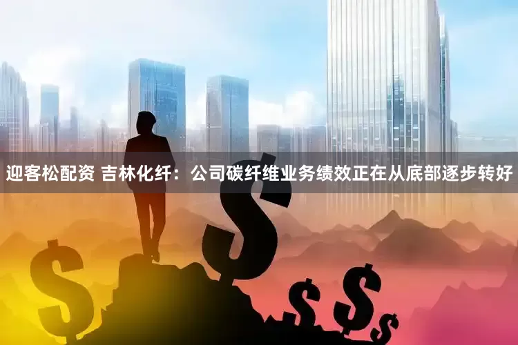 迎客松配资 吉林化纤：公司碳纤维业务绩效正在从底部逐步转好