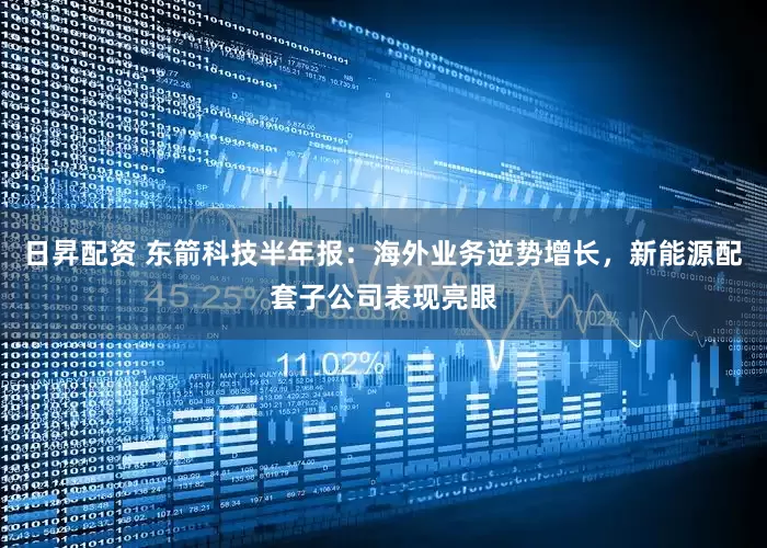日昇配资 东箭科技半年报:海外业务逆势增长,新能源配套子公司表现亮眼